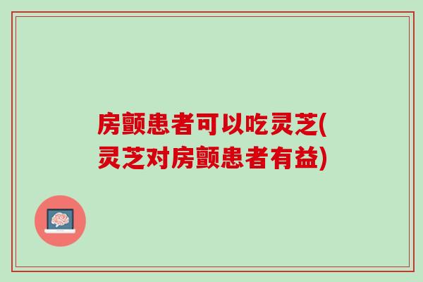 房颤患者可以吃灵芝(灵芝对房颤患者有益)