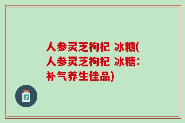 人参灵芝枸杞 冰糖(人参灵芝枸杞 冰糖：补气养生佳品)