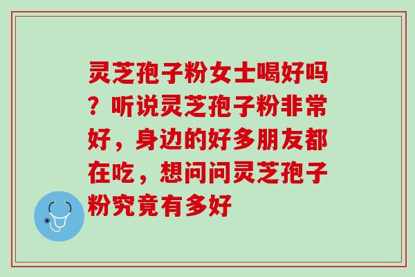 灵芝孢子粉女士喝好吗?听说灵芝孢子粉非常好,身边的好多朋友都在吃,想问问灵芝孢子粉究竟有多好 灵芝孢子粉女士喝好吗?听说灵芝孢子粉非常好,身边的好多朋友都在吃,想问问灵芝孢子粉究竟有多好