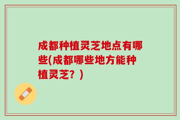 成都种植灵芝地点有哪些(成都哪些地方能种植灵芝？)