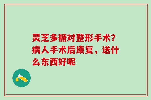 灵芝多糖对整形手术？人手术后康复，送什么东西好呢