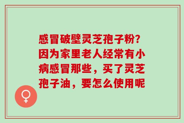 感冒破壁灵芝孢子粉？因为家里老人经常有小病感冒那些，买了灵芝孢子油，要怎么使用呢