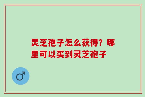 灵芝孢子怎么获得？哪里可以买到灵芝孢子