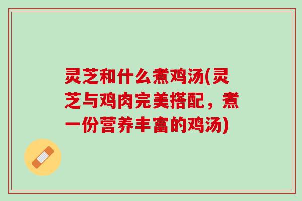 灵芝和什么煮鸡汤(灵芝与鸡肉完美搭配，煮一份营养丰富的鸡汤)