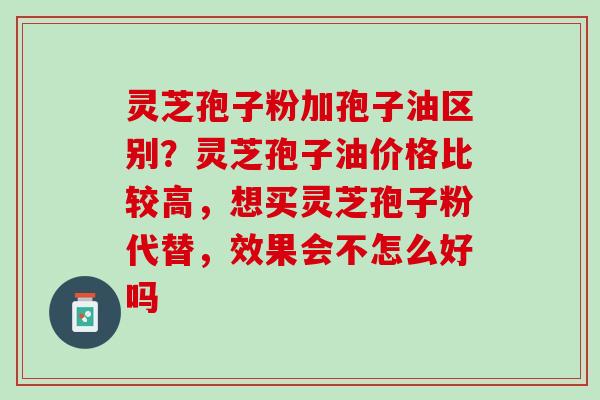 灵芝孢子粉加孢子油区别？灵芝孢子油价格比较高，想买灵芝孢子粉代替，效果会不怎么好吗