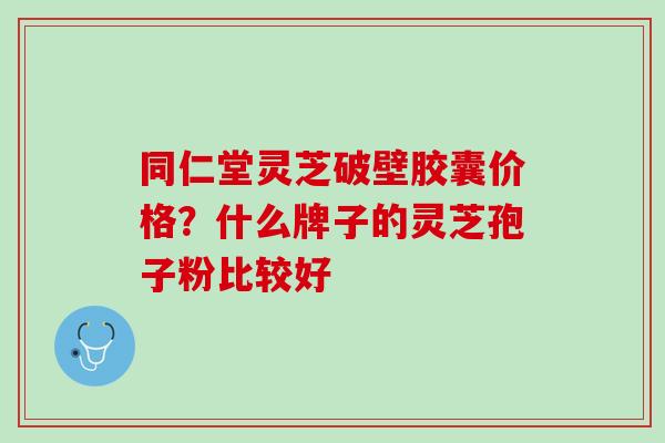 同仁堂灵芝破壁胶囊价格？什么牌子的灵芝孢子粉比较好