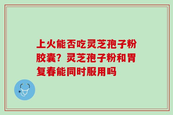 上火能否吃灵芝孢子粉胶囊？灵芝孢子粉和胃复春能同时服用吗