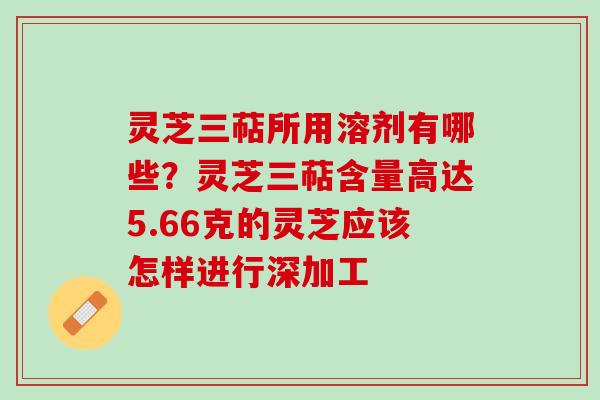 灵芝三萜所用溶剂有哪些?灵芝三萜含量高达5.66克的灵芝应该怎样进行深加工 灵芝三萜所用溶剂有哪些?灵芝三萜含量高达5.66克的灵芝应该怎样进行深加工