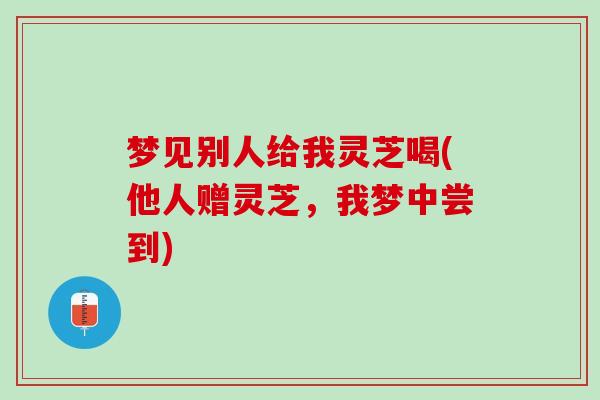 梦见别人给我灵芝喝(他人赠灵芝，我梦中尝到)