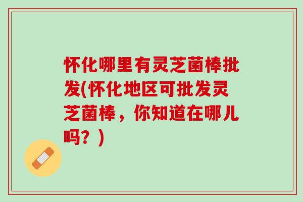 怀化哪里有灵芝菌棒批发(怀化地区可批发灵芝菌棒，你知道在哪儿吗？)