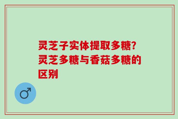 灵芝子实体提取多糖？灵芝多糖与香菇多糖的区别