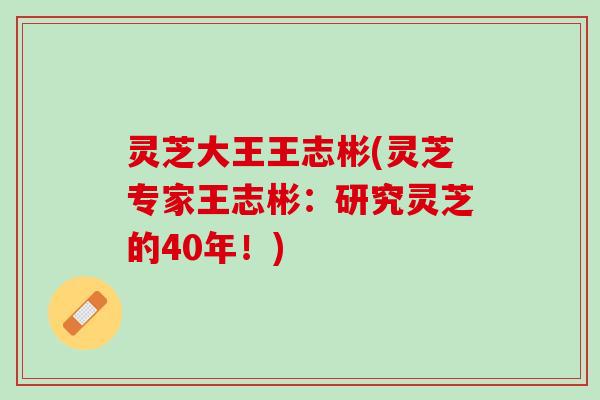 灵芝大王王志彬(灵芝专家王志彬：研究灵芝的40年！)