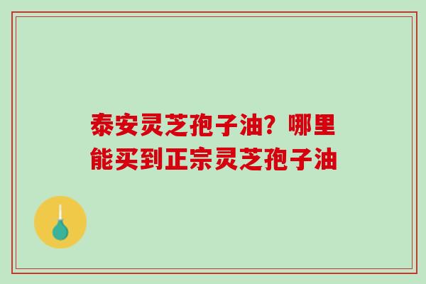 泰安灵芝孢子油?哪里能买到正宗灵芝孢子油 泰安灵芝孢子油?哪里能买到正宗灵芝孢子油