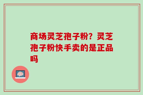 商场灵芝孢子粉？灵芝孢子粉快手卖的是正品吗