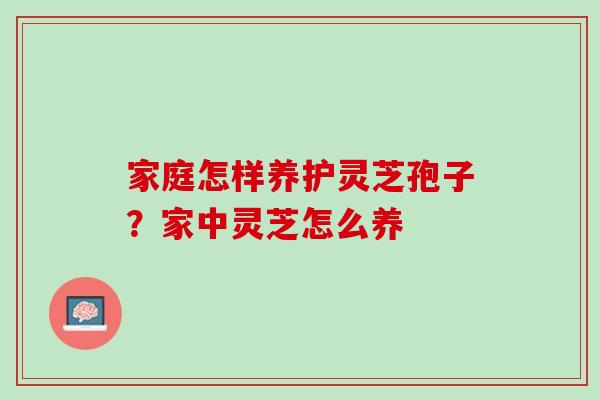 家庭怎样养护灵芝孢子?家中灵芝怎么养 家庭怎样养护灵芝孢子?家中灵芝怎么养