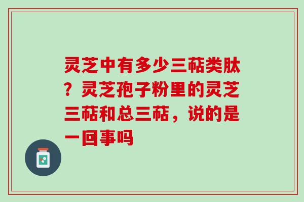 灵芝中有多少三萜类肽？灵芝孢子粉里的灵芝三萜和总三萜，说的是一回事吗
