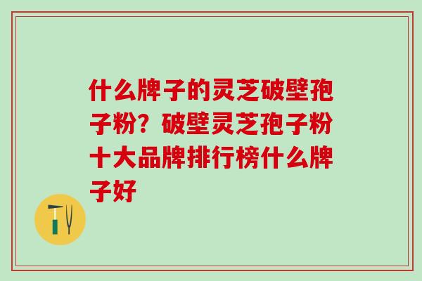 什么牌子的灵芝破壁孢子粉？破壁灵芝孢子粉十大品牌排行榜什么牌子好