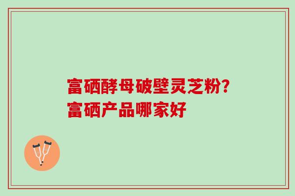 富硒酵母破壁灵芝粉？富硒产品哪家好