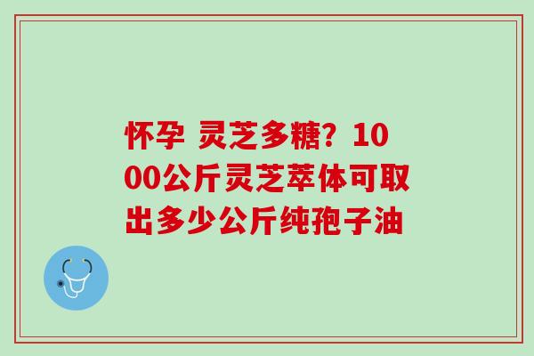 怀孕 灵芝多糖？1000公斤灵芝萃体可取出多少公斤纯孢子油