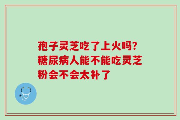 孢子灵芝吃了上火吗?人能不能吃灵芝粉会不会太补了 孢子灵芝吃了上火吗?人能不能吃灵芝粉会不会太补了