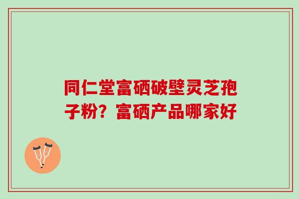 同仁堂富硒破壁灵芝孢子粉？富硒产品哪家好