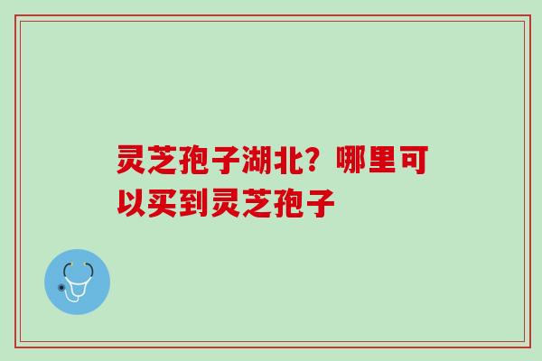 灵芝孢子湖北？哪里可以买到灵芝孢子