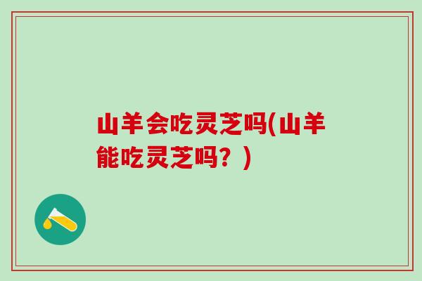 山羊会吃灵芝吗(山羊能吃灵芝吗？)