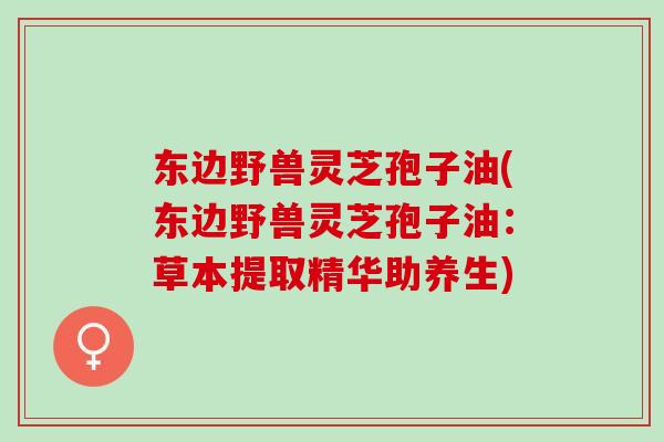 东边野兽灵芝孢子油(东边野兽灵芝孢子油:草本提取精华助养生) 东边野兽灵芝孢子油(东边野兽灵芝孢子油:草本提取精华助养生)