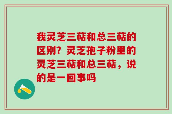 我灵芝三萜和总三萜的区别？灵芝孢子粉里的灵芝三萜和总三萜，说的是一回事吗