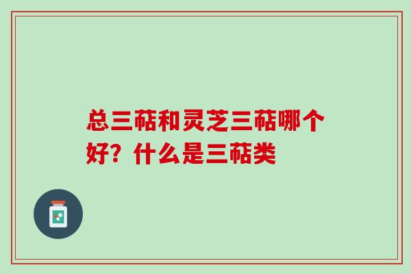 总三萜和灵芝三萜哪个好？什么是三萜类