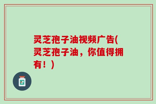 灵芝孢子油视频广告(灵芝孢子油,你值得拥有!) 灵芝孢子油视频广告(灵芝孢子油,你值得拥有!)