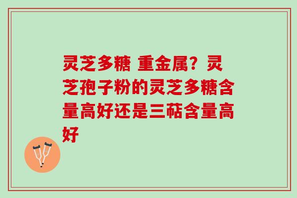 灵芝多糖 重金属？灵芝孢子粉的灵芝多糖含量高好还是三萜含量高好