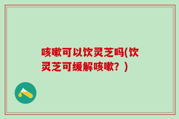 咳嗽可以饮灵芝吗(饮灵芝可缓解咳嗽？)