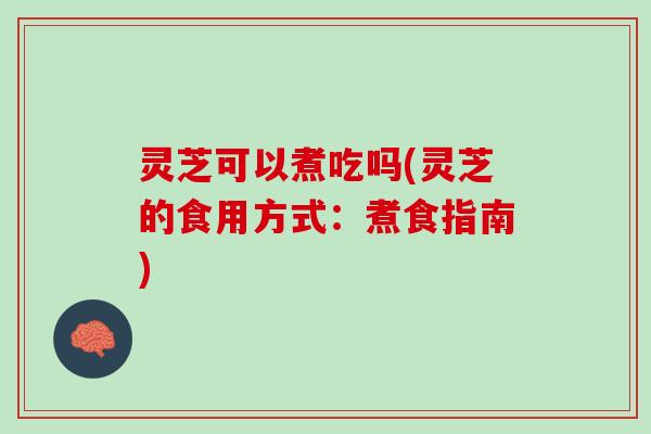 灵芝可以煮吃吗(灵芝的食用方式：煮食指南)