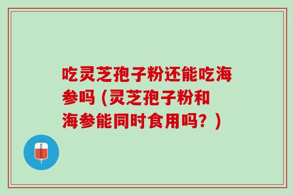 吃灵芝孢子粉还能吃海参吗 (灵芝孢子粉和海参能同时食用吗？)