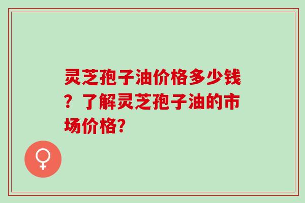 灵芝孢子油价格多少钱？了解灵芝孢子油的市场价格？