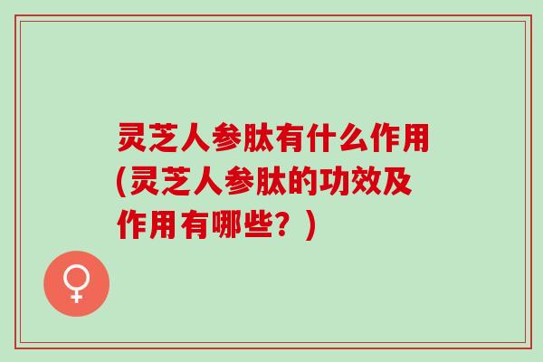 灵芝人参肽有什么作用(灵芝人参肽的功效及作用有哪些？)