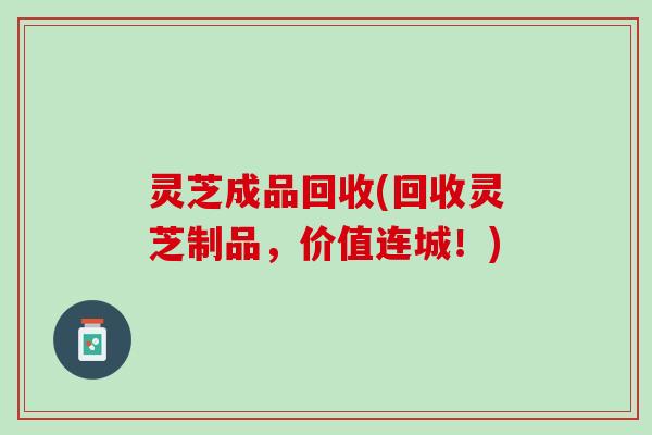 灵芝成品回收(回收灵芝制品，价值连城！)