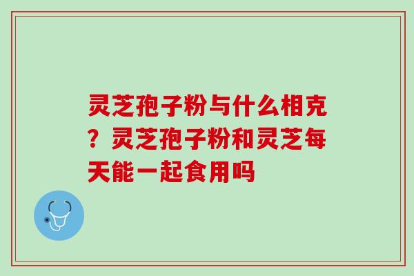 灵芝孢子粉与什么相克?灵芝孢子粉和灵芝每天能一起食用吗 灵芝孢子粉与什么相克?灵芝孢子粉和灵芝每天能一起食用吗