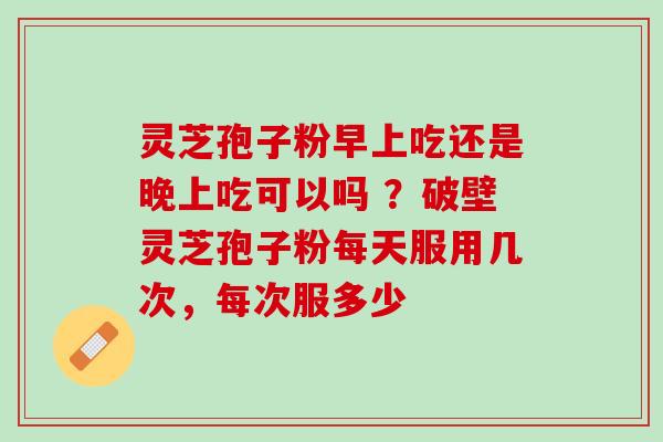 灵芝孢子粉早上吃还是晚上吃可以吗 ？破壁灵芝孢子粉每天服用几次，每次服多少