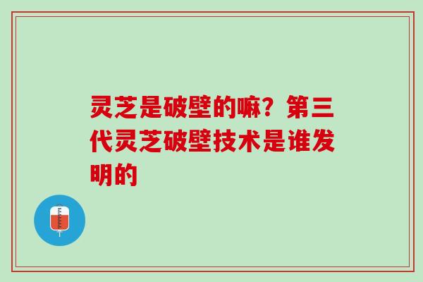 灵芝是破壁的嘛？第三代灵芝破壁技术是谁发明的