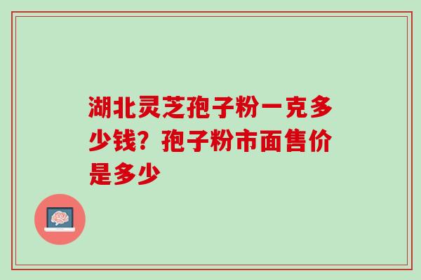 湖北灵芝孢子粉一克多少钱？孢子粉市面售价是多少