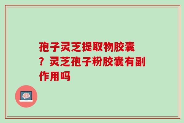 孢子灵芝提取物胶囊 ?灵芝孢子粉胶囊有副作用吗 孢子灵芝提取物胶囊 ?灵芝孢子粉胶囊有副作用吗