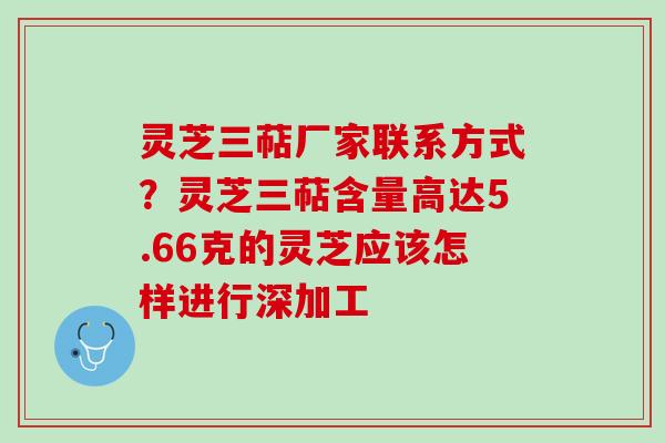 灵芝三萜厂家联系方式?灵芝三萜含量高达5.66克的灵芝应该怎样进行深加工 灵芝三萜厂家联系方式?灵芝三萜含量高达5.66克的灵芝应该怎样进行深加工
