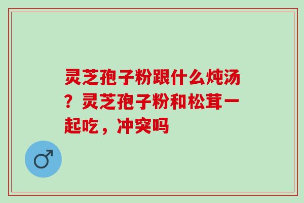 灵芝孢子粉跟什么炖汤？灵芝孢子粉和松茸一起吃，冲突吗