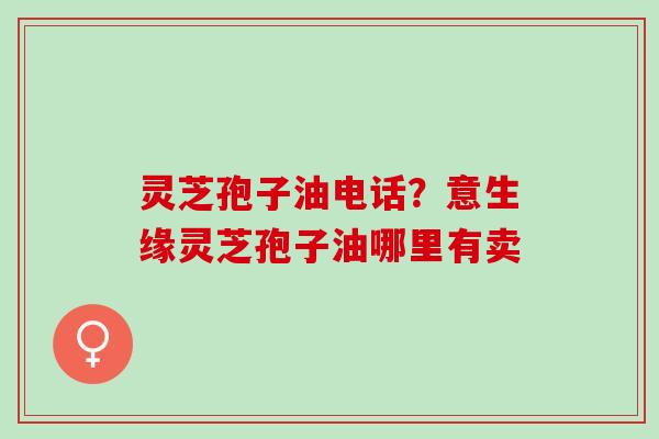 灵芝孢子油电话？意生缘灵芝孢子油哪里有卖
