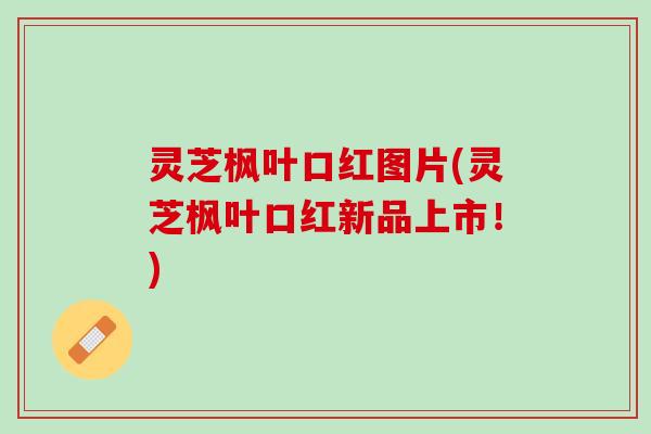 灵芝枫叶口红图片(灵芝枫叶口红新品上市！)