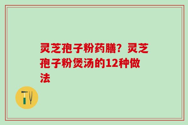 灵芝孢子粉药膳？灵芝孢子粉煲汤的12种做法