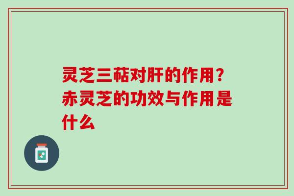 灵芝三萜对肝的作用？赤灵芝的功效与作用是什么