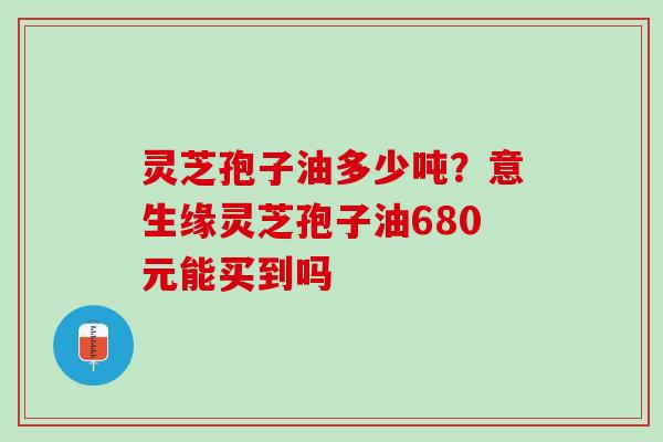 灵芝孢子油多少吨?意生缘灵芝孢子油680元能买到吗 灵芝孢子油多少吨?意生缘灵芝孢子油680元能买到吗